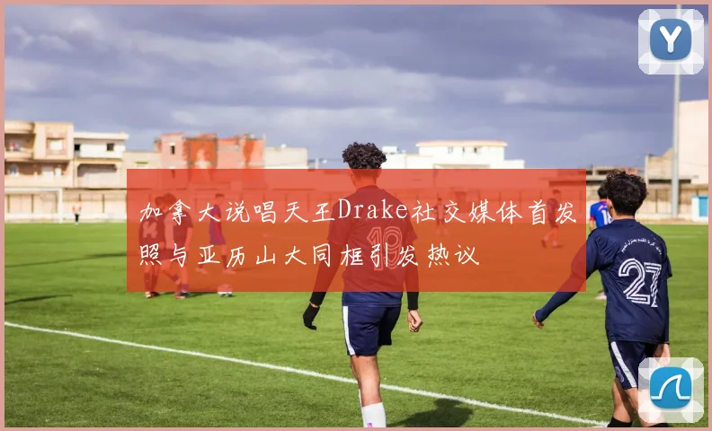 加拿大说唱天王Drake社交媒体首发照与亚历山大同框引发热议