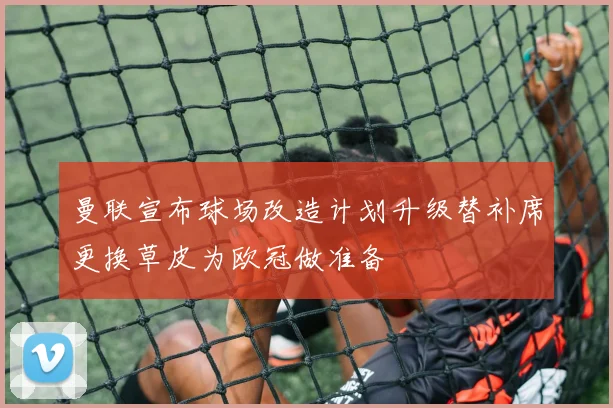 曼联宣布球场改造计划升级替补席更换草皮为欧冠做准备