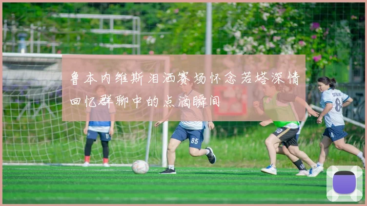 鲁本内维斯泪洒赛场怀念若塔深情回忆群聊中的点滴瞬间