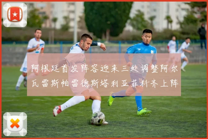 阿根廷首发阵容迎来三处调整阿尔瓦雷斯帕雷德斯塔利亚菲科齐上阵