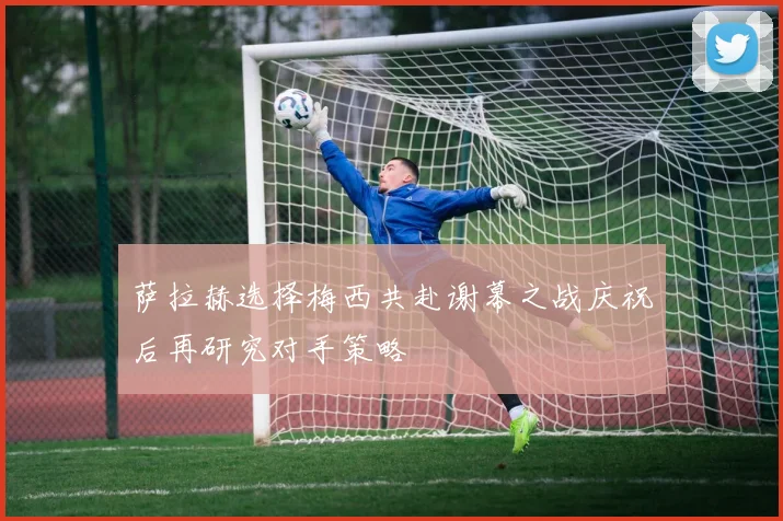 萨拉赫选择梅西共赴谢幕之战庆祝后再研究对手策略