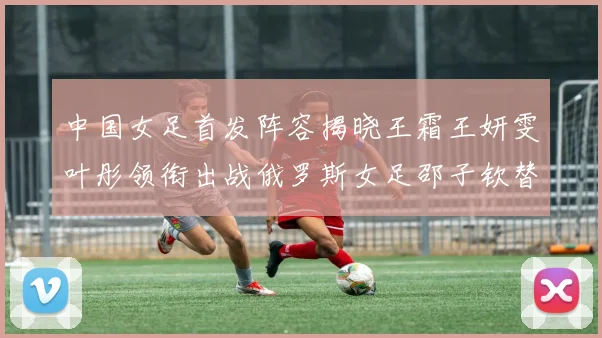 中国女足首发阵容揭晓王霜王妍雯叶彤领衔出战俄罗斯女足邵子钦替补待命