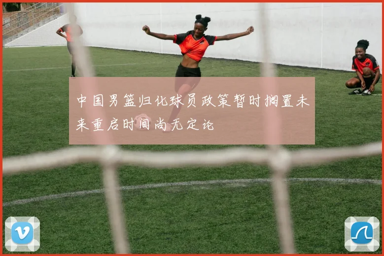 中国男篮归化球员政策暂时搁置未来重启时间尚无定论