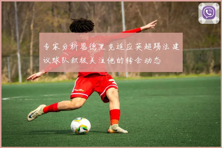 专家分析恩德里克适应英超踢法建议球队积极关注他的转会动态