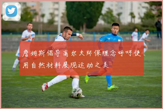 詹姆斯倡导高尔夫环保理念呼吁使用自然材料展现运动之美