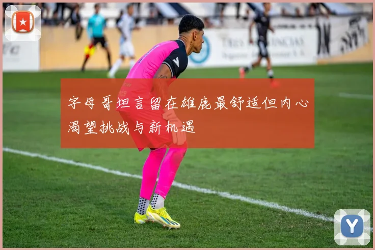 字母哥坦言留在雄鹿最舒适但内心渴望挑战与新机遇