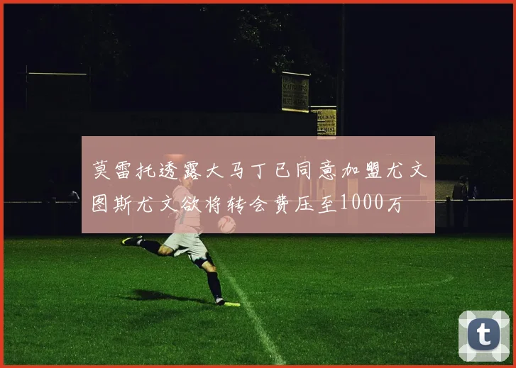 莫雷托透露大马丁已同意加盟尤文图斯尤文欲将转会费压至1000万