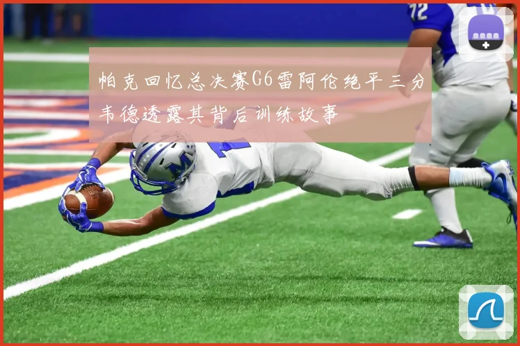帕克回忆总决赛G6雷阿伦绝平三分韦德透露其背后训练故事