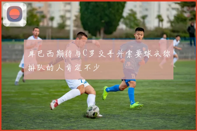 库巴西期待与C罗交手并索要球衣称排队的人肯定不少