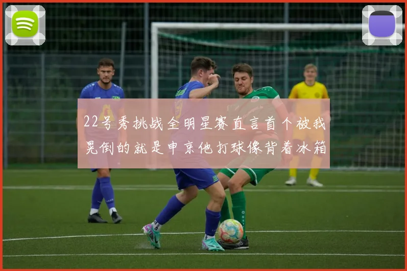 22号秀挑战全明星赛直言首个被我晃倒的就是申京他打球像背着冰箱一样笨重